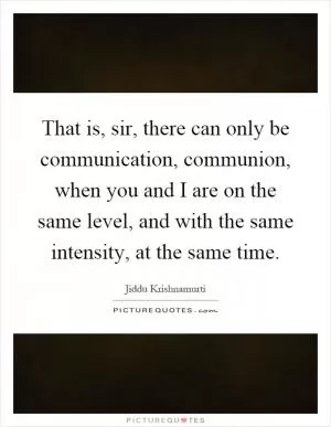 That is, sir, there can only be communication, communion, when you and I are on the same level, and with the same intensity, at the same time Picture Quote #1