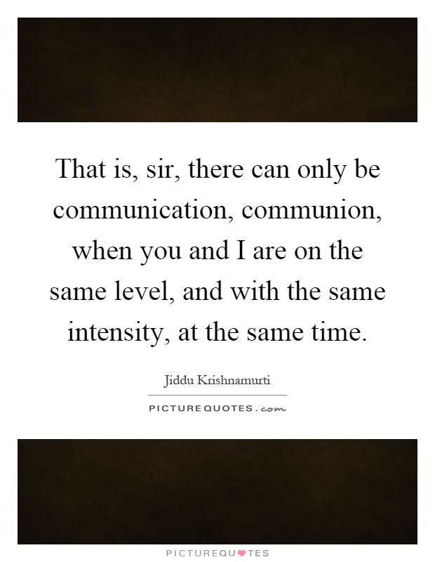 That is, sir, there can only be communication, communion, when you and I are on the same level, and with the same intensity, at the same time Picture Quote #1