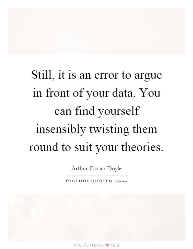 Still, it is an error to argue in front of your data. You can find yourself insensibly twisting them round to suit your theories Picture Quote #1