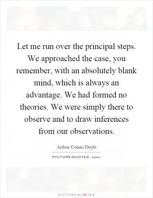 Let me run over the principal steps. We approached the case, you remember, with an absolutely blank mind, which is always an advantage. We had formed no theories. We were simply there to observe and to draw inferences from our observations Picture Quote #1
