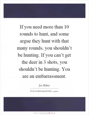 If you need more than 10 rounds to hunt, and some argue they hunt with that many rounds, you shouldn’t be hunting. If you can’t get the deer in 3 shots, you shouldn’t be hunting. You are an embarrassment Picture Quote #1