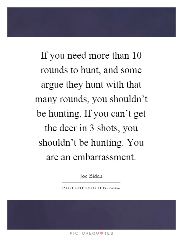 If you need more than 10 rounds to hunt, and some argue they hunt with that many rounds, you shouldn't be hunting. If you can't get the deer in 3 shots, you shouldn't be hunting. You are an embarrassment Picture Quote #1