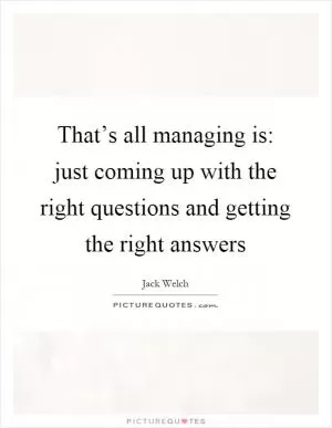 That’s all managing is: just coming up with the right questions and getting the right answers Picture Quote #1