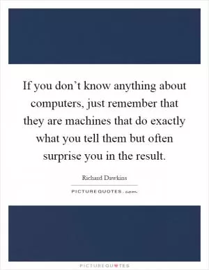 If you don’t know anything about computers, just remember that they are machines that do exactly what you tell them but often surprise you in the result Picture Quote #1