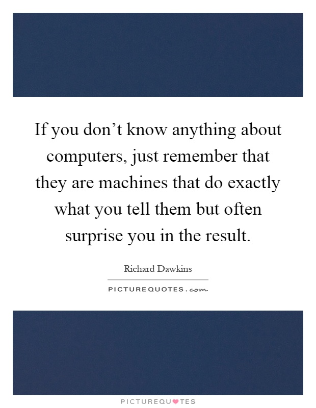 If you don't know anything about computers, just remember that they are machines that do exactly what you tell them but often surprise you in the result Picture Quote #1