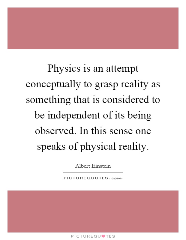 Physics is an attempt conceptually to grasp reality as something that is considered to be independent of its being observed. In this sense one speaks of physical reality Picture Quote #1