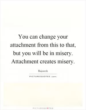 You can change your attachment from this to that, but you will be in misery. Attachment creates misery Picture Quote #1