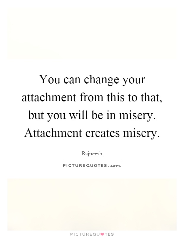 You can change your attachment from this to that, but you will be in misery. Attachment creates misery Picture Quote #1