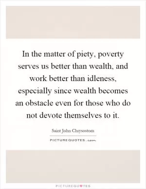 In the matter of piety, poverty serves us better than wealth, and work better than idleness, especially since wealth becomes an obstacle even for those who do not devote themselves to it Picture Quote #1