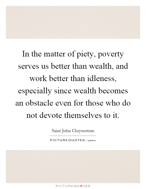 In the matter of piety, poverty serves us better than wealth, and work better than idleness, especially since wealth becomes an obstacle even for those who do not devote themselves to it Picture Quote #1