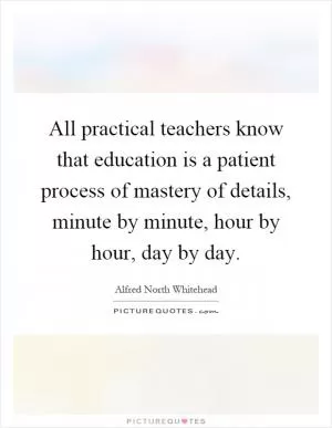 All practical teachers know that education is a patient process of mastery of details, minute by minute, hour by hour, day by day Picture Quote #1