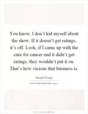 You know, l don’t kid myself about the show. If it doesn’t get ratings, it’s off. Look, if I came up with the cure for cancer and it didn’t get ratings, they wouldn’t put it on. That’s how vicious that business is Picture Quote #1