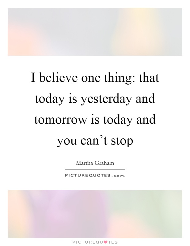 I believe one thing: that today is yesterday and tomorrow is today and you can't stop Picture Quote #1