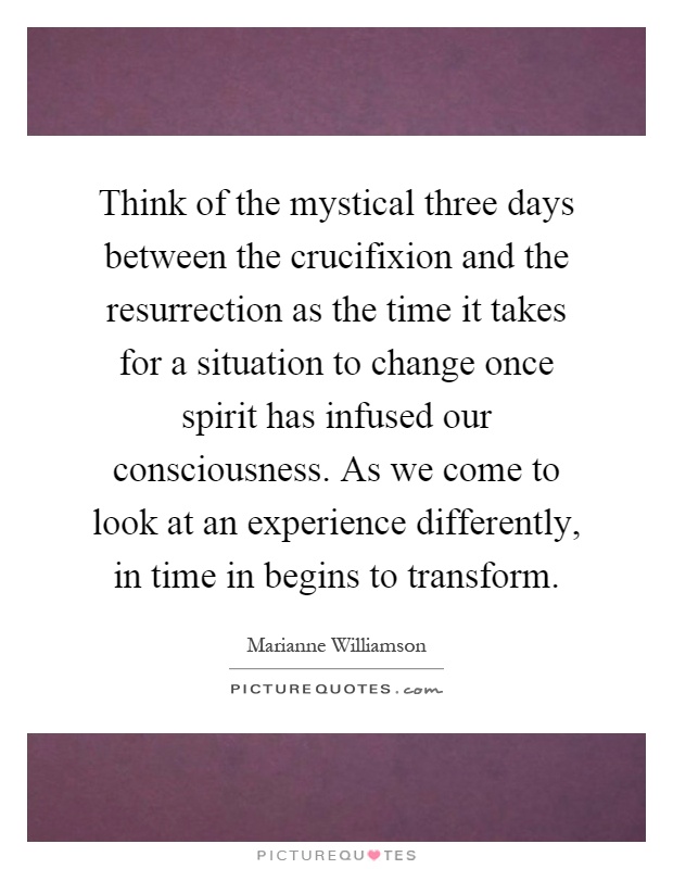 Think of the mystical three days between the crucifixion and the resurrection as the time it takes for a situation to change once spirit has infused our consciousness. As we come to look at an experience differently, in time in begins to transform Picture Quote #1