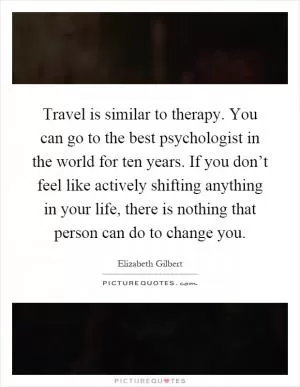 Travel is similar to therapy. You can go to the best psychologist in the world for ten years. If you don’t feel like actively shifting anything in your life, there is nothing that person can do to change you Picture Quote #1
