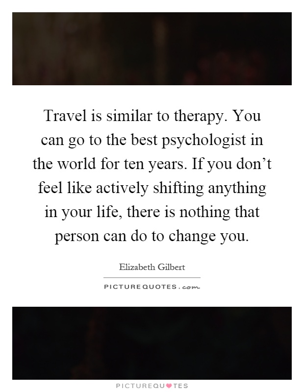 Travel is similar to therapy. You can go to the best psychologist in the world for ten years. If you don't feel like actively shifting anything in your life, there is nothing that person can do to change you Picture Quote #1
