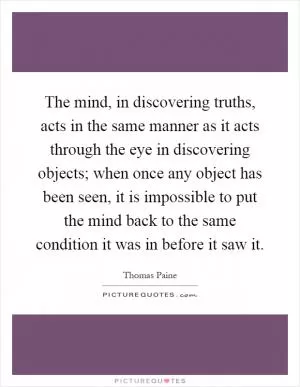 The mind, in discovering truths, acts in the same manner as it acts through the eye in discovering objects; when once any object has been seen, it is impossible to put the mind back to the same condition it was in before it saw it Picture Quote #1