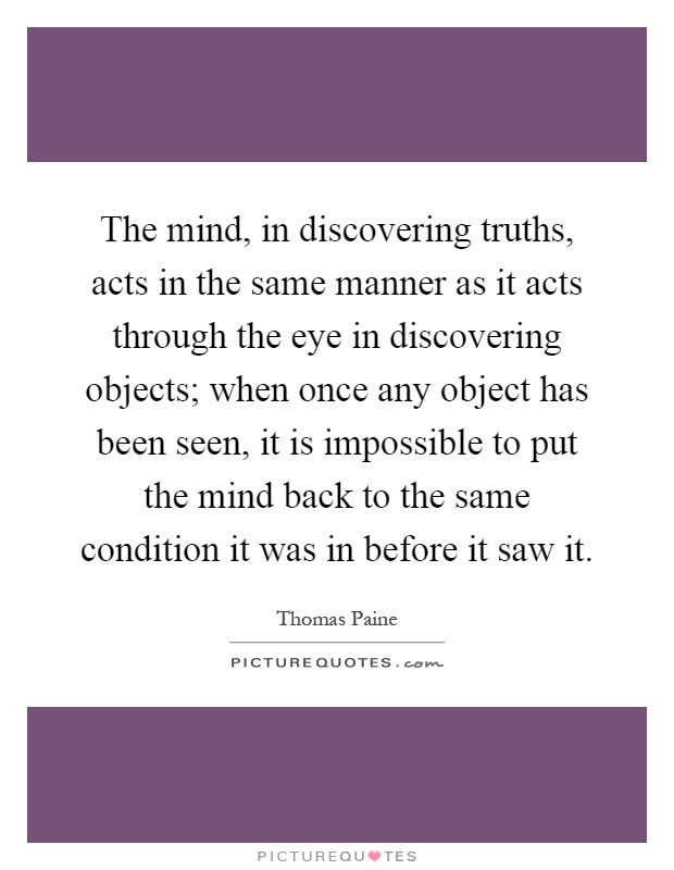 The mind, in discovering truths, acts in the same manner as it acts through the eye in discovering objects; when once any object has been seen, it is impossible to put the mind back to the same condition it was in before it saw it Picture Quote #1