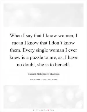 When I say that I know women, I mean I know that I don’t know them. Every single woman I ever knew is a puzzle to me, as, I have no doubt, she is to herself Picture Quote #1