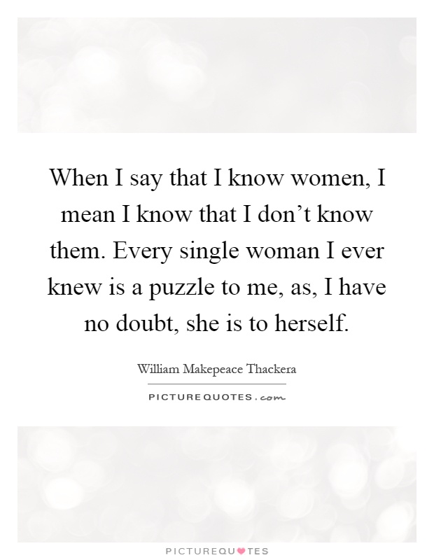When I say that I know women, I mean I know that I don't know them. Every single woman I ever knew is a puzzle to me, as, I have no doubt, she is to herself Picture Quote #1