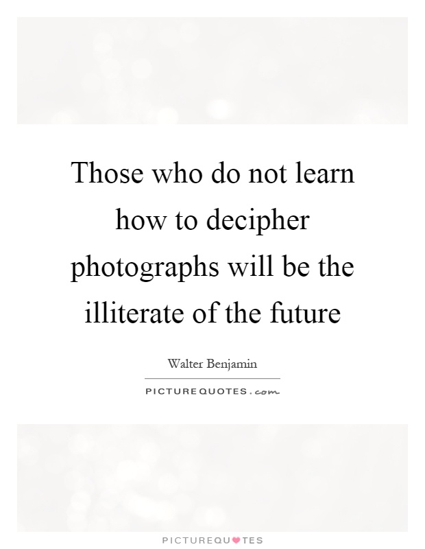 Those who do not learn how to decipher photographs will be the illiterate of the future Picture Quote #1