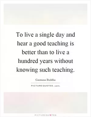 To live a single day and hear a good teaching is better than to live a hundred years without knowing such teaching Picture Quote #1