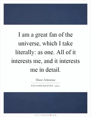 I am a great fan of the universe, which I take literally: as one. All of it interests me, and it interests me in detail Picture Quote #1