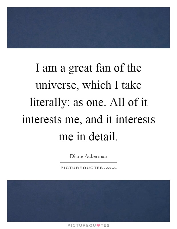 I am a great fan of the universe, which I take literally: as one. All of it interests me, and it interests me in detail Picture Quote #1