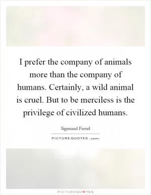 I prefer the company of animals more than the company of humans. Certainly, a wild animal is cruel. But to be merciless is the privilege of civilized humans Picture Quote #1