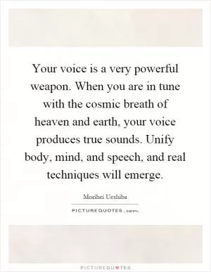 Your voice is a very powerful weapon. When you are in tune with the cosmic breath of heaven and earth, your voice produces true sounds. Unify body, mind, and speech, and real techniques will emerge Picture Quote #1