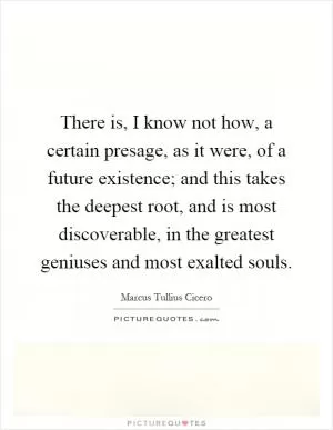 There is, I know not how, a certain presage, as it were, of a future existence; and this takes the deepest root, and is most discoverable, in the greatest geniuses and most exalted souls Picture Quote #1