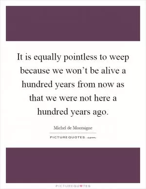 It is equally pointless to weep because we won’t be alive a hundred years from now as that we were not here a hundred years ago Picture Quote #1