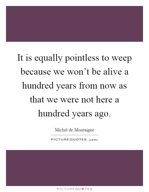 It is equally pointless to weep because we won't be alive a hundred years from now as that we were not here a hundred years ago Picture Quote #1