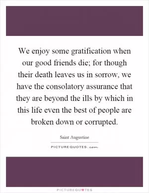 We enjoy some gratification when our good friends die; for though their death leaves us in sorrow, we have the consolatory assurance that they are beyond the ills by which in this life even the best of people are broken down or corrupted Picture Quote #1