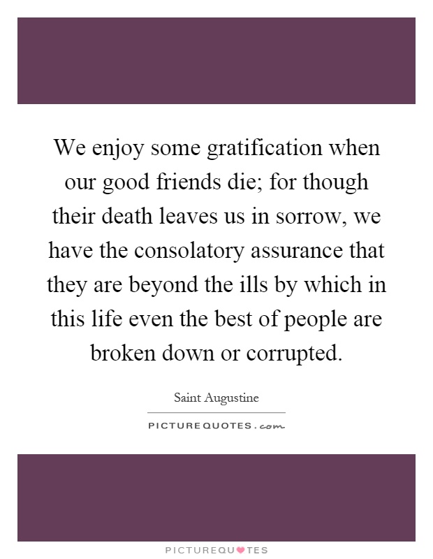 We enjoy some gratification when our good friends die; for though their death leaves us in sorrow, we have the consolatory assurance that they are beyond the ills by which in this life even the best of people are broken down or corrupted Picture Quote #1