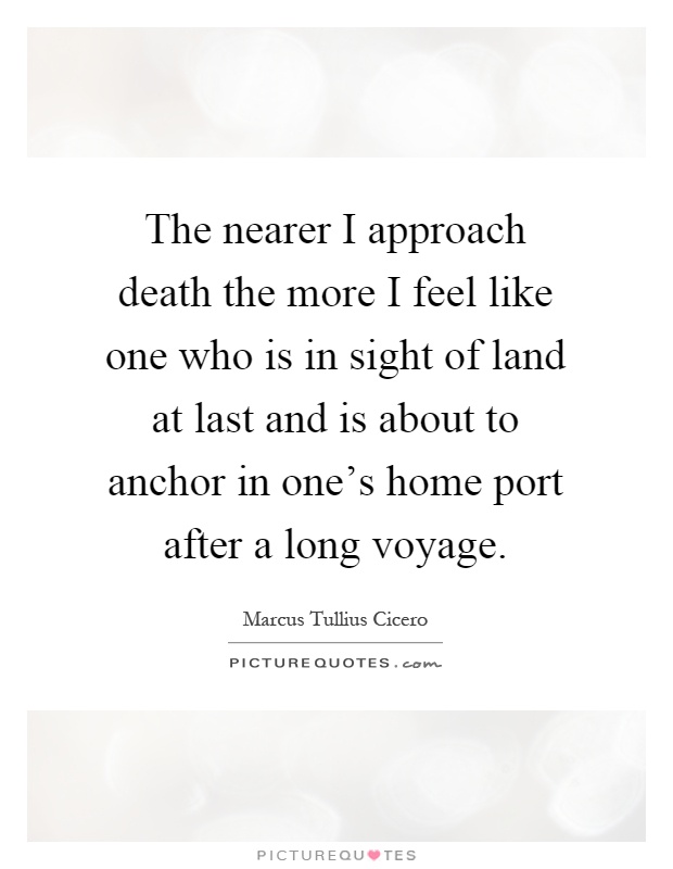 The nearer I approach death the more I feel like one who is in sight of land at last and is about to anchor in one's home port after a long voyage Picture Quote #1