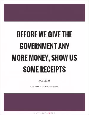 Before we give the government any more money, show us some receipts Picture Quote #1