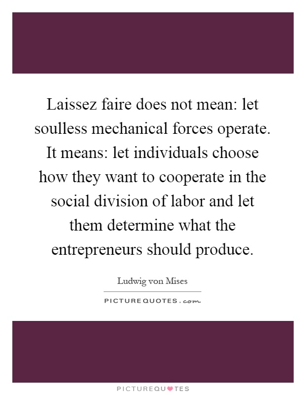 Laissez faire does not mean: let soulless mechanical forces operate. It means: let individuals choose how they want to cooperate in the social division of labor and let them determine what the entrepreneurs should produce Picture Quote #1