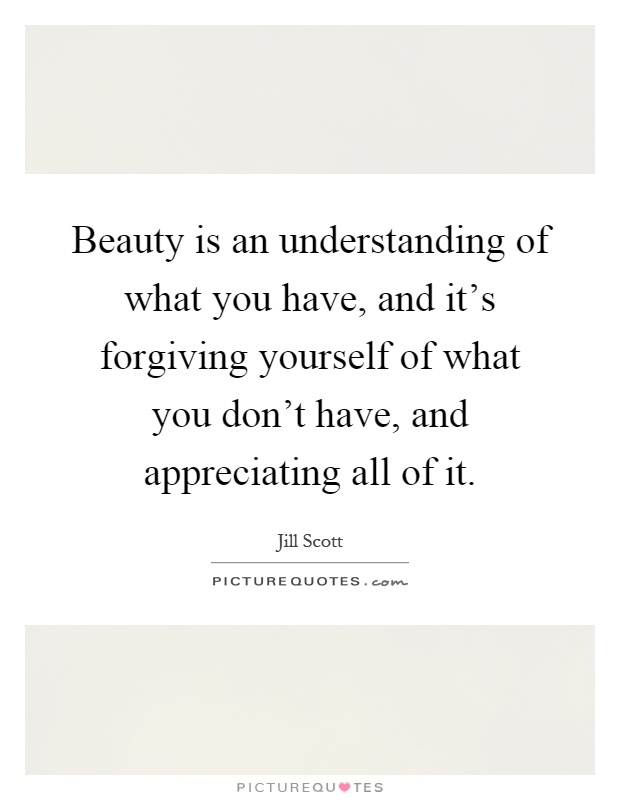 Beauty is an understanding of what you have, and it's forgiving yourself of what you don't have, and appreciating all of it Picture Quote #1