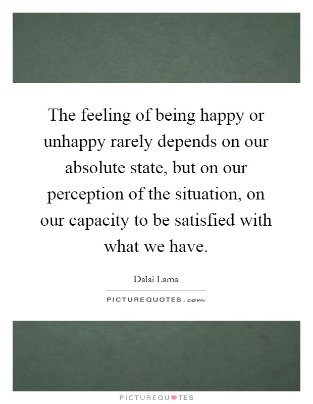 The feeling of being happy or unhappy rarely depends on our absolute state, but on our perception of the situation, on our capacity to be satisfied with what we have Picture Quote #1