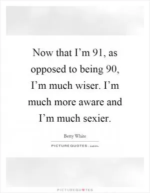 Now that I’m 91, as opposed to being 90, I’m much wiser. I’m much more aware and I’m much sexier Picture Quote #1