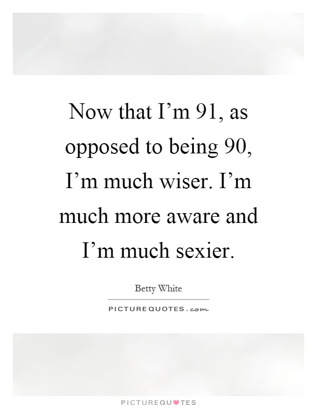Now that I'm 91, as opposed to being 90, I'm much wiser. I'm much more aware and I'm much sexier Picture Quote #1