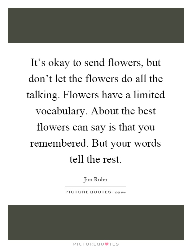 It's okay to send flowers, but don't let the flowers do all the talking. Flowers have a limited vocabulary. About the best flowers can say is that you remembered. But your words tell the rest Picture Quote #1