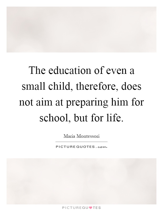 The education of even a small child, therefore, does not aim at preparing him for school, but for life Picture Quote #1