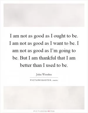 I am not as good as I ought to be. I am not as good as I want to be. I am not as good as I’m going to be. But I am thankful that I am better than I used to be Picture Quote #1