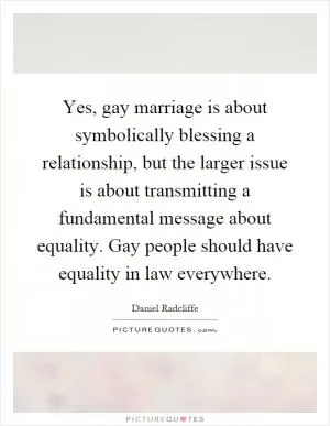 Yes, gay marriage is about symbolically blessing a relationship, but the larger issue is about transmitting a fundamental message about equality. Gay people should have equality in law everywhere Picture Quote #1