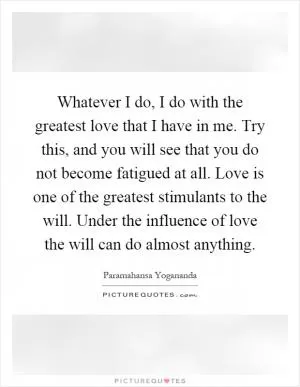 Whatever I do, I do with the greatest love that I have in me. Try this, and you will see that you do not become fatigued at all. Love is one of the greatest stimulants to the will. Under the influence of love the will can do almost anything Picture Quote #1