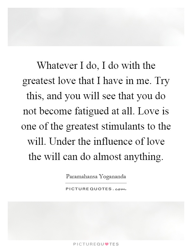Whatever I do, I do with the greatest love that I have in me. Try this, and you will see that you do not become fatigued at all. Love is one of the greatest stimulants to the will. Under the influence of love the will can do almost anything Picture Quote #1
