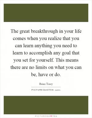 The great breakthrough in your life comes when you realize that you can learn anything you need to learn to accomplish any goal that you set for yourself. This means there are no limits on what you can be, have or do Picture Quote #1