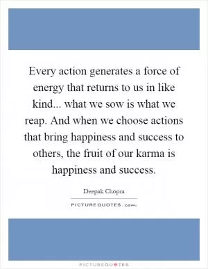 Every action generates a force of energy that returns to us in like kind... what we sow is what we reap. And when we choose actions that bring happiness and success to others, the fruit of our karma is happiness and success Picture Quote #1